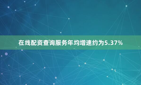 在线配资查询服务年均增速约为5.37%