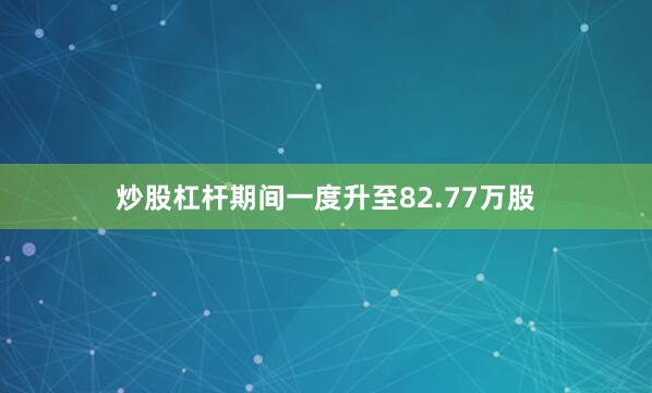 炒股杠杆期间一度升至82.77万股