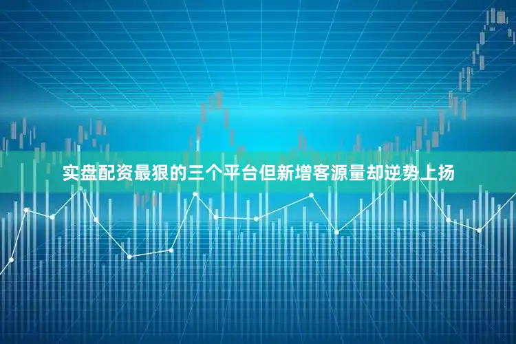 实盘配资最狠的三个平台但新增客源量却逆势上扬