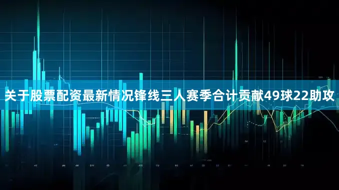 关于股票配资最新情况锋线三人赛季合计贡献49球22助攻