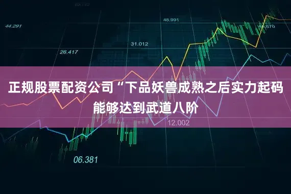 正规股票配资公司“下品妖兽成熟之后实力起码能够达到武道八阶