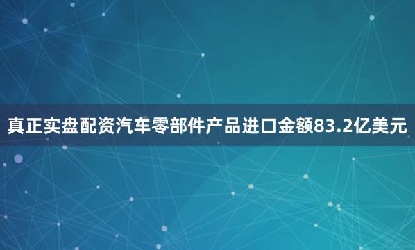 真正实盘配资汽车零部件产品进口金额83.2亿美元