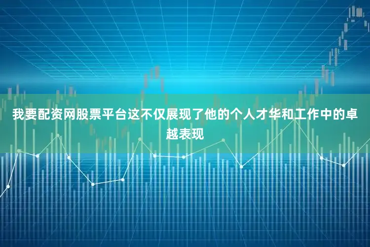 我要配资网股票平台这不仅展现了他的个人才华和工作中的卓越表现