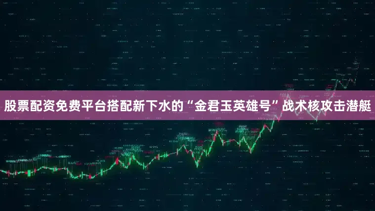 股票配资免费平台搭配新下水的“金君玉英雄号”战术核攻击潜艇