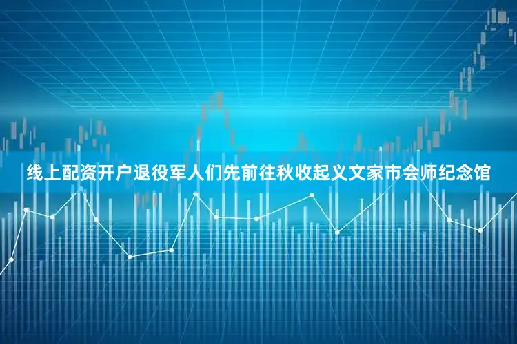 线上配资开户退役军人们先前往秋收起义文家市会师纪念馆