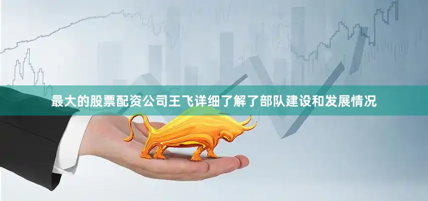 最大的股票配资公司王飞详细了解了部队建设和发展情况