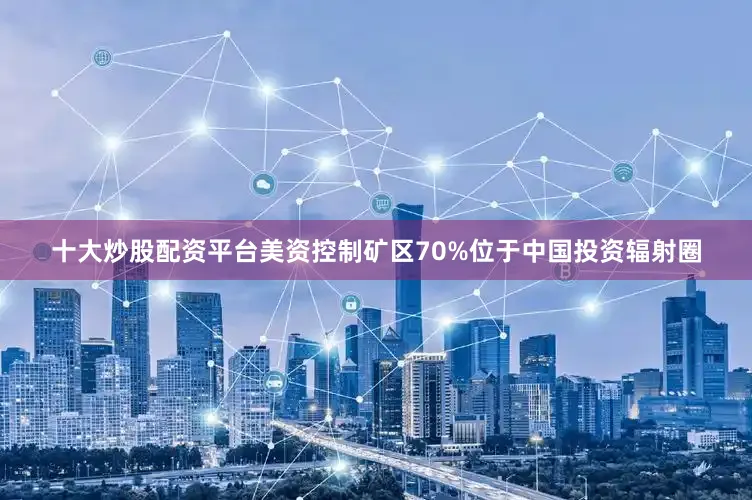 十大炒股配资平台美资控制矿区70%位于中国投资辐射圈