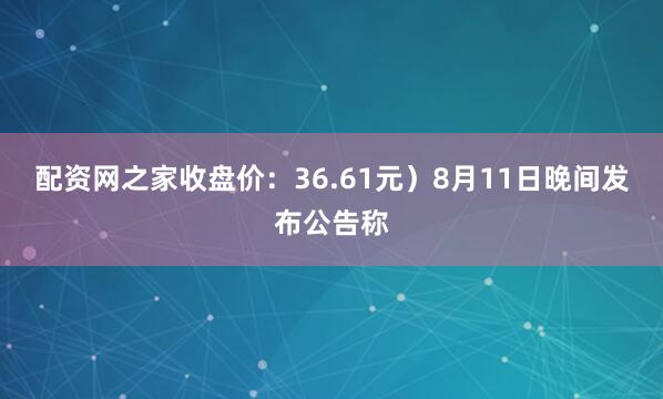 配资网之家收盘价：36.61元）8月11日晚间发布公告称