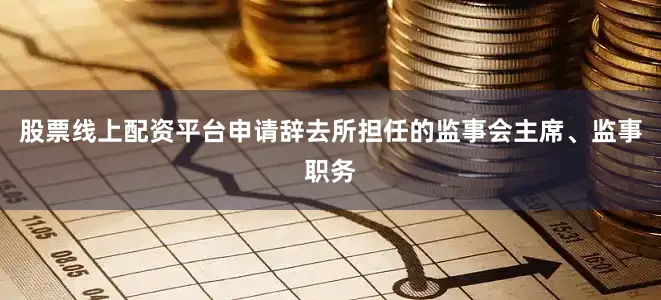 股票线上配资平台申请辞去所担任的监事会主席、监事职务